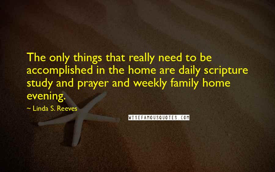 Linda S. Reeves Quotes: The only things that really need to be accomplished in the home are daily scripture study and prayer and weekly family home evening.