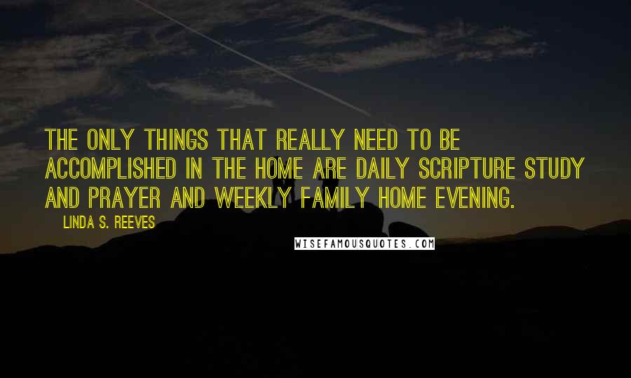 Linda S. Reeves Quotes: The only things that really need to be accomplished in the home are daily scripture study and prayer and weekly family home evening.