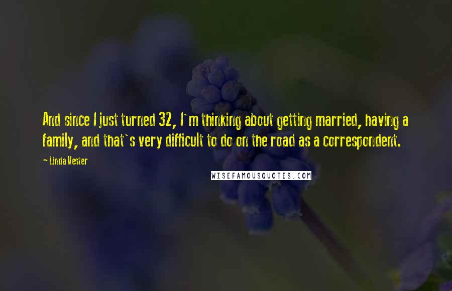 Linda Vester Quotes: And since I just turned 32, I'm thinking about getting married, having a family, and that's very difficult to do on the road as a correspondent.