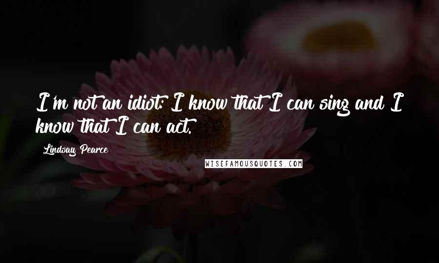 Lindsay Pearce Quotes: I'm not an idiot: I know that I can sing and I know that I can act.