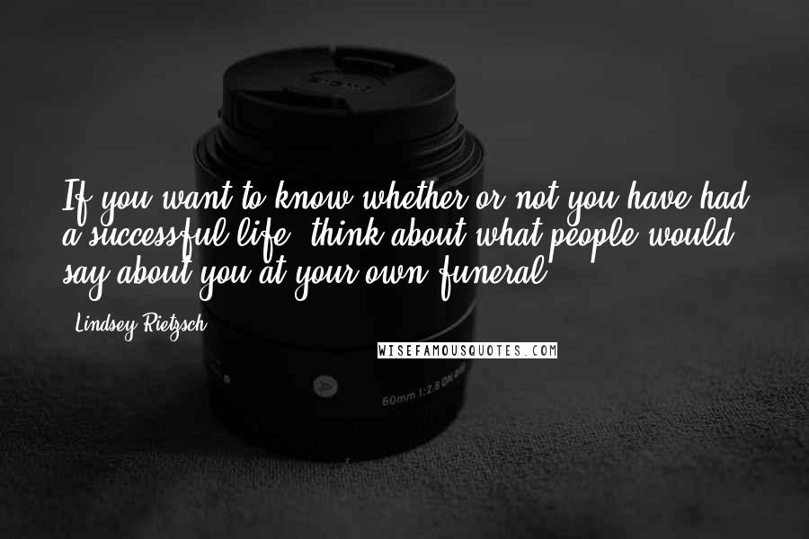 Lindsey Rietzsch Quotes: If you want to know whether or not you have had a successful life, think about what people would say about you at your own funeral.