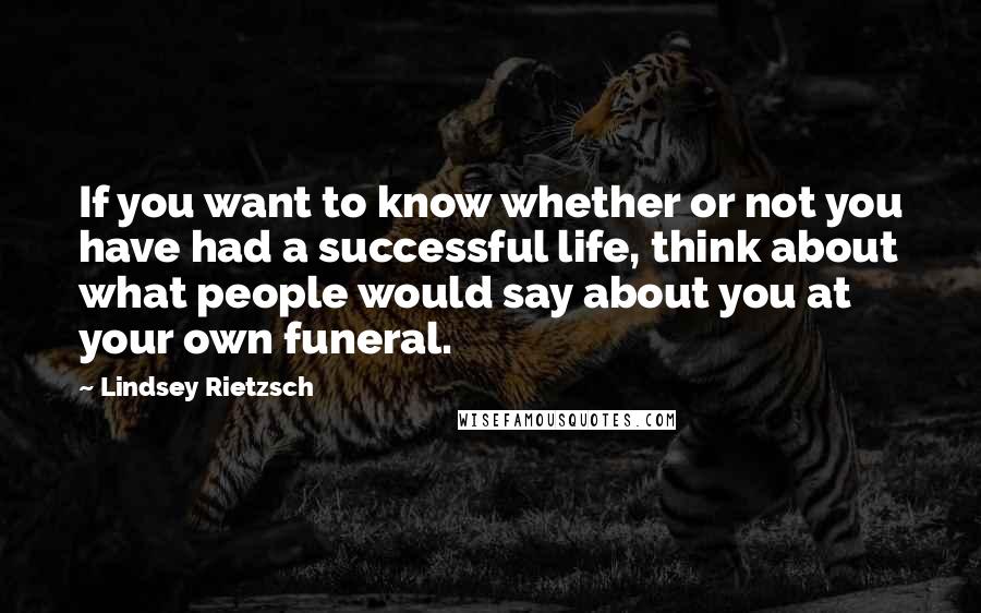 Lindsey Rietzsch Quotes: If you want to know whether or not you have had a successful life, think about what people would say about you at your own funeral.