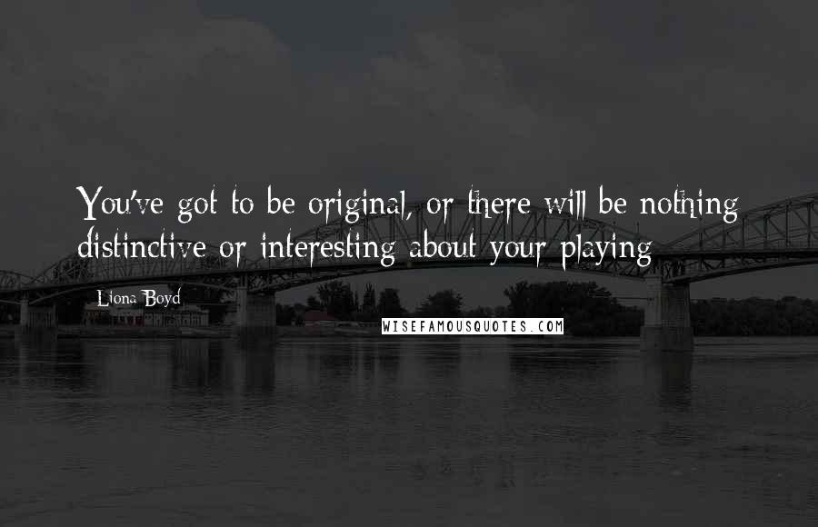 Liona Boyd Quotes: You've got to be original, or there will be nothing distinctive or interesting about your playing