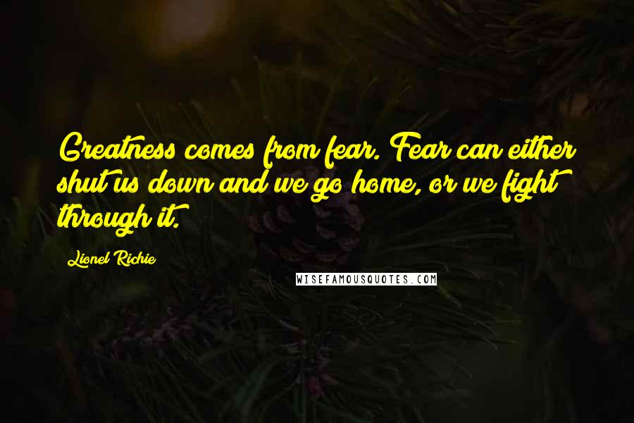 Lionel Richie Quotes: Greatness comes from fear. Fear can either shut us down and we go home, or we fight through it.