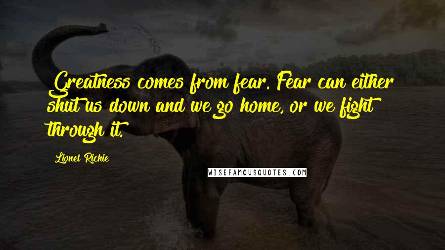 Lionel Richie Quotes: Greatness comes from fear. Fear can either shut us down and we go home, or we fight through it.