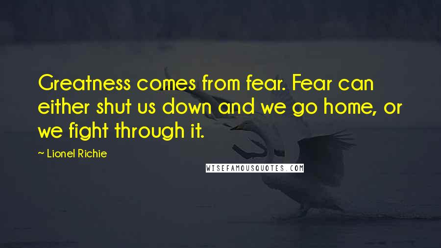 Lionel Richie Quotes: Greatness comes from fear. Fear can either shut us down and we go home, or we fight through it.