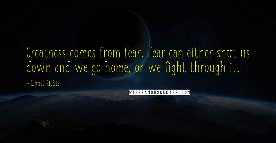 Lionel Richie Quotes: Greatness comes from fear. Fear can either shut us down and we go home, or we fight through it.