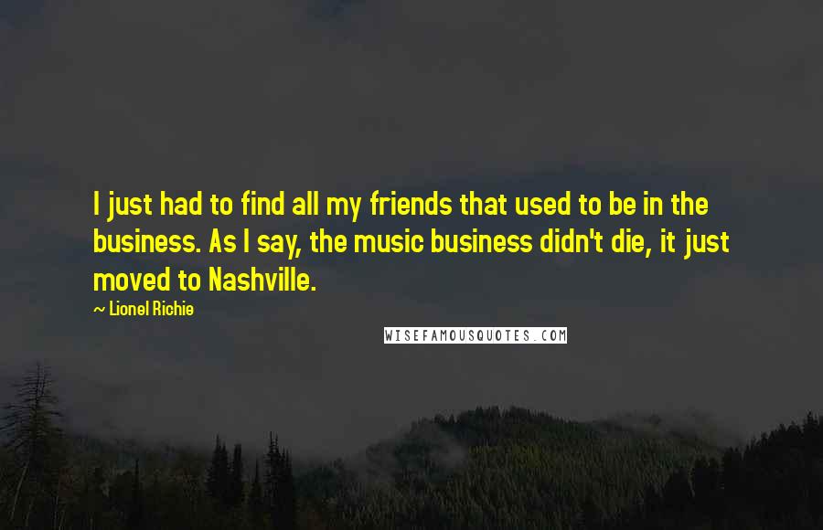 Lionel Richie Quotes: I just had to find all my friends that used to be in the business. As I say, the music business didn't die, it just moved to Nashville.