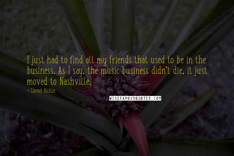 Lionel Richie Quotes: I just had to find all my friends that used to be in the business. As I say, the music business didn't die, it just moved to Nashville.