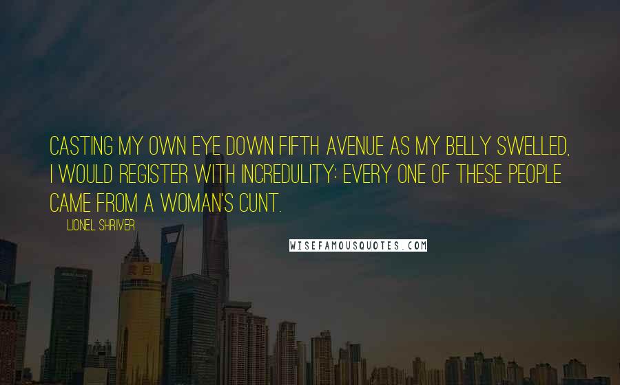 Lionel Shriver Quotes: Casting my own eye down Fifth Avenue as my belly swelled, I would register with incredulity: Every one of these people came from a woman's cunt.