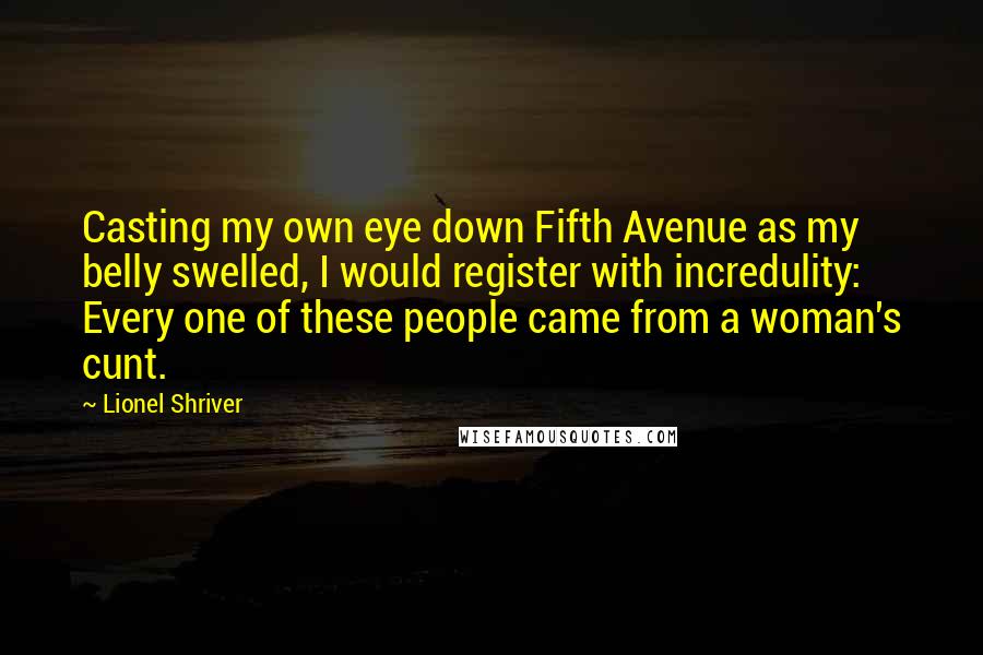 Lionel Shriver Quotes: Casting my own eye down Fifth Avenue as my belly swelled, I would register with incredulity: Every one of these people came from a woman's cunt.