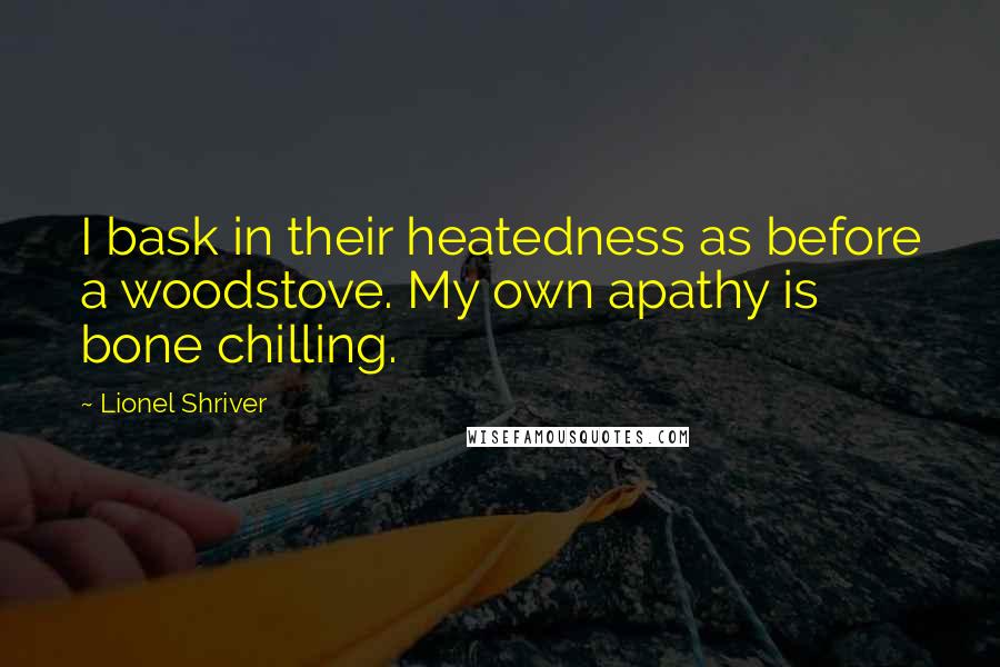 Lionel Shriver Quotes: I bask in their heatedness as before a woodstove. My own apathy is bone chilling.