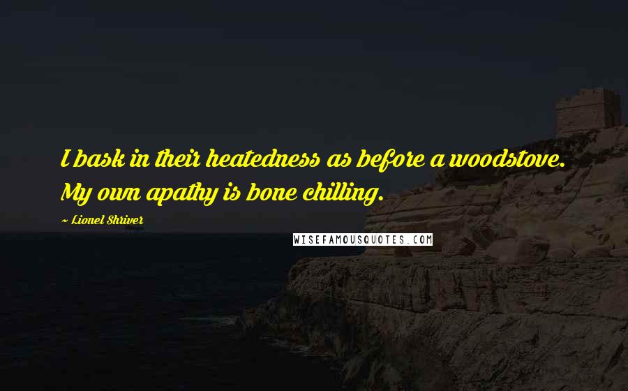 Lionel Shriver Quotes: I bask in their heatedness as before a woodstove. My own apathy is bone chilling.