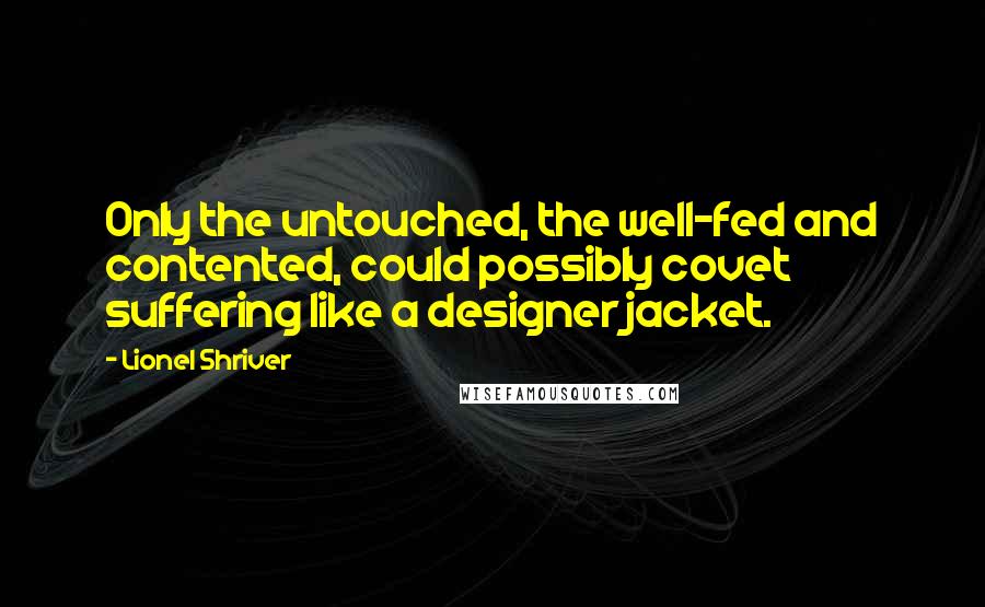 Lionel Shriver Quotes: Only the untouched, the well-fed and contented, could possibly covet suffering like a designer jacket.