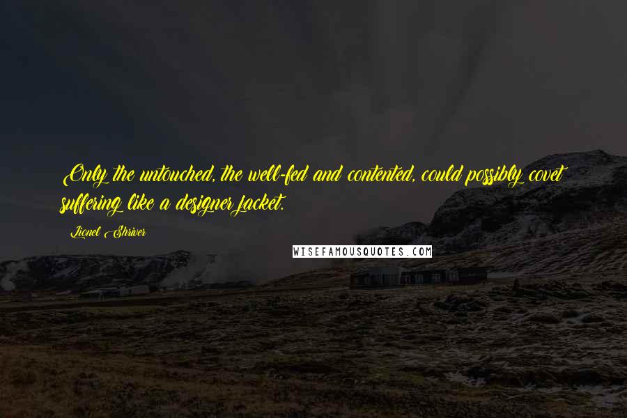 Lionel Shriver Quotes: Only the untouched, the well-fed and contented, could possibly covet suffering like a designer jacket.