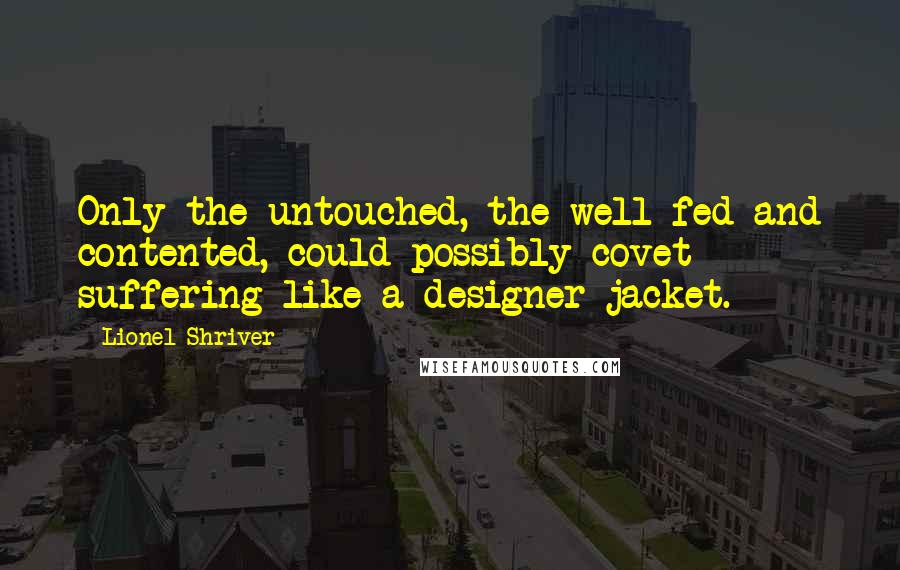 Lionel Shriver Quotes: Only the untouched, the well-fed and contented, could possibly covet suffering like a designer jacket.