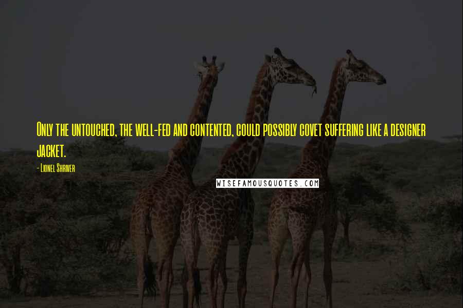 Lionel Shriver Quotes: Only the untouched, the well-fed and contented, could possibly covet suffering like a designer jacket.