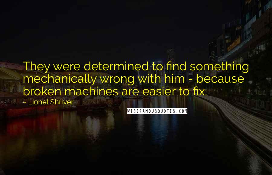 Lionel Shriver Quotes: They were determined to find something mechanically wrong with him - because broken machines are easier to fix.