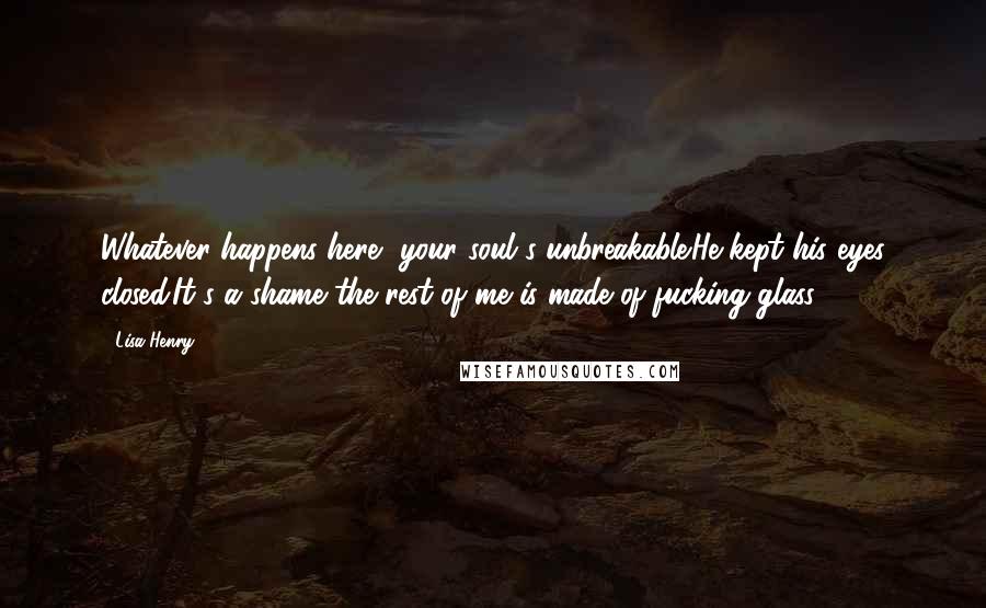 Lisa Henry Quotes: Whatever happens here, your soul's unbreakable.He kept his eyes closed.It's a shame the rest of me is made of fucking glass.