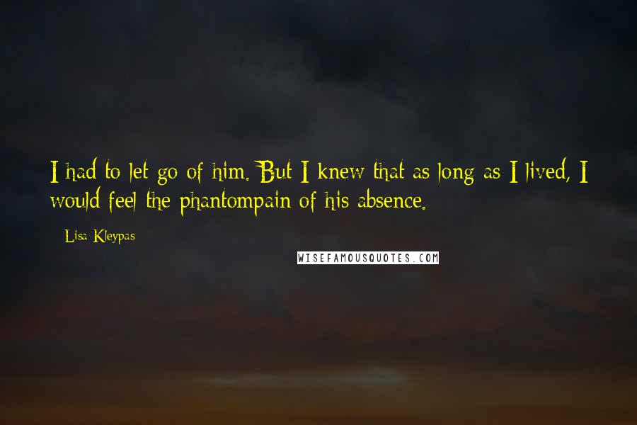 Lisa Kleypas Quotes: I had to let go of him. But I knew that as long as I lived, I would feel the phantompain of his absence.