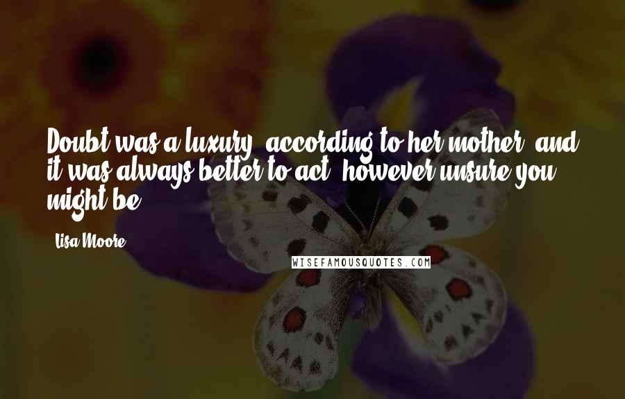 Lisa Moore Quotes: Doubt was a luxury, according to her mother, and it was always better to act, however unsure you might be.