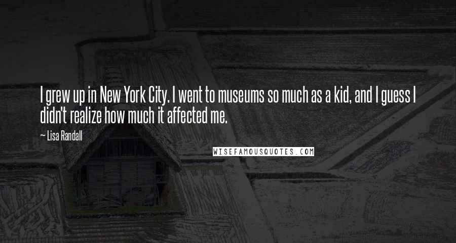 Lisa Randall Quotes: I grew up in New York City. I went to museums so much as a kid, and I guess I didn't realize how much it affected me.