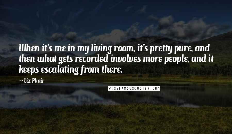 Liz Phair Quotes: When it's me in my living room, it's pretty pure, and then what gets recorded involves more people, and it keeps escalating from there.