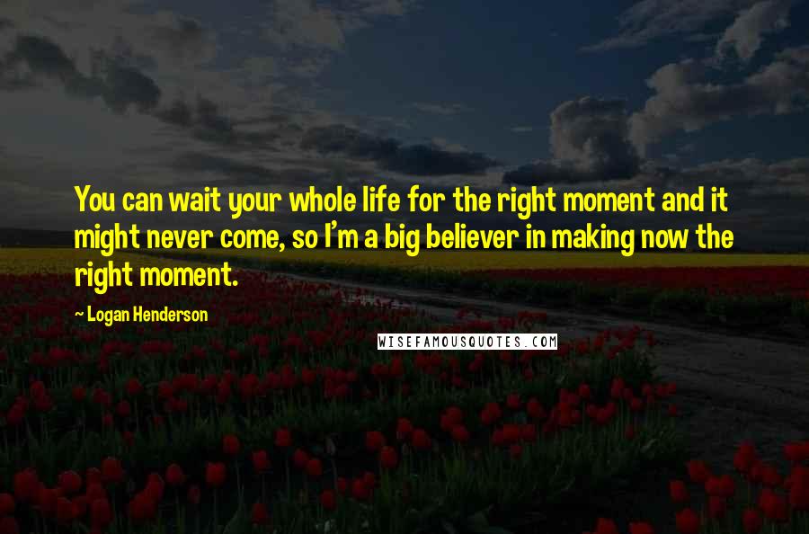 Logan Henderson Quotes: You can wait your whole life for the right moment and it might never come, so I'm a big believer in making now the right moment.