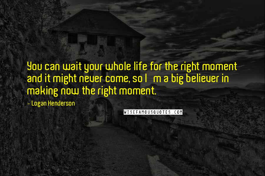 Logan Henderson Quotes: You can wait your whole life for the right moment and it might never come, so I'm a big believer in making now the right moment.