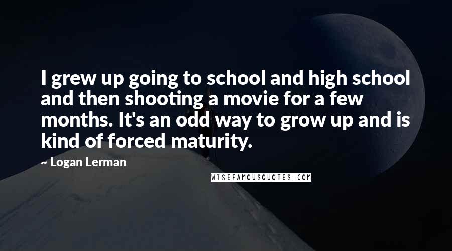 Logan Lerman Quotes: I grew up going to school and high school and then shooting a movie for a few months. It's an odd way to grow up and is kind of forced maturity.