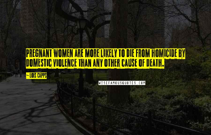 Lois Capps Quotes: Pregnant women are more likely to die from homicide by domestic violence than any other cause of death.