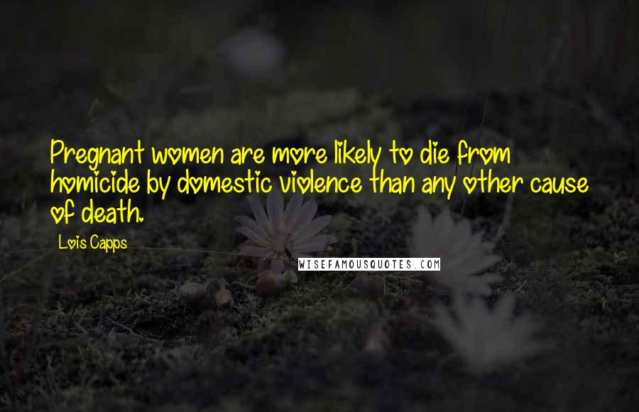 Lois Capps Quotes: Pregnant women are more likely to die from homicide by domestic violence than any other cause of death.