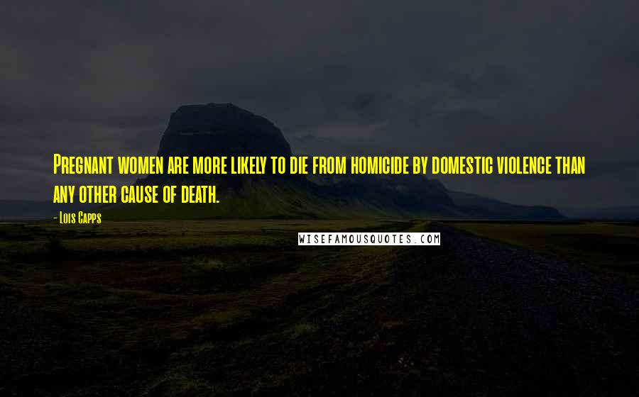 Lois Capps Quotes: Pregnant women are more likely to die from homicide by domestic violence than any other cause of death.