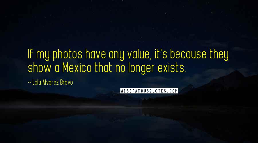 Lola Alvarez Bravo Quotes: If my photos have any value, it's because they show a Mexico that no longer exists.