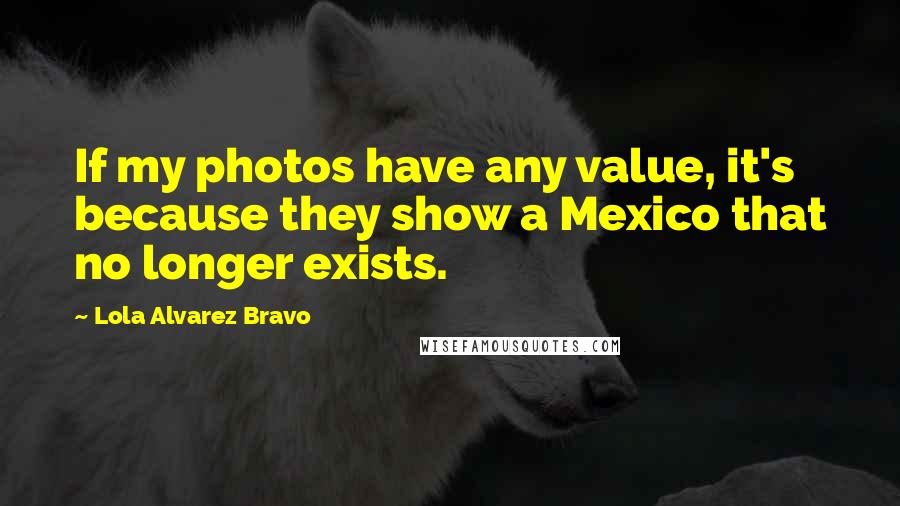 Lola Alvarez Bravo Quotes: If my photos have any value, it's because they show a Mexico that no longer exists.