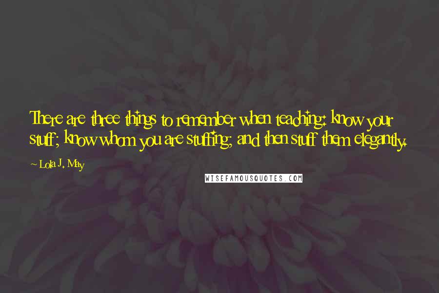 Lola J. May Quotes: There are three things to remember when teaching: know your stuff; know whom you are stuffing; and then stuff them elegantly.