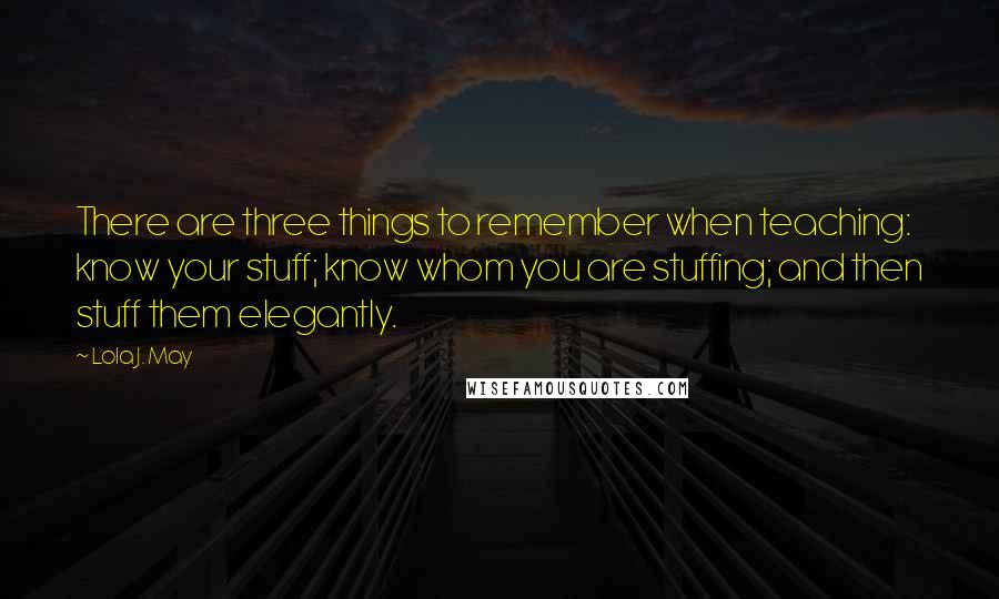 Lola J. May Quotes: There are three things to remember when teaching: know your stuff; know whom you are stuffing; and then stuff them elegantly.