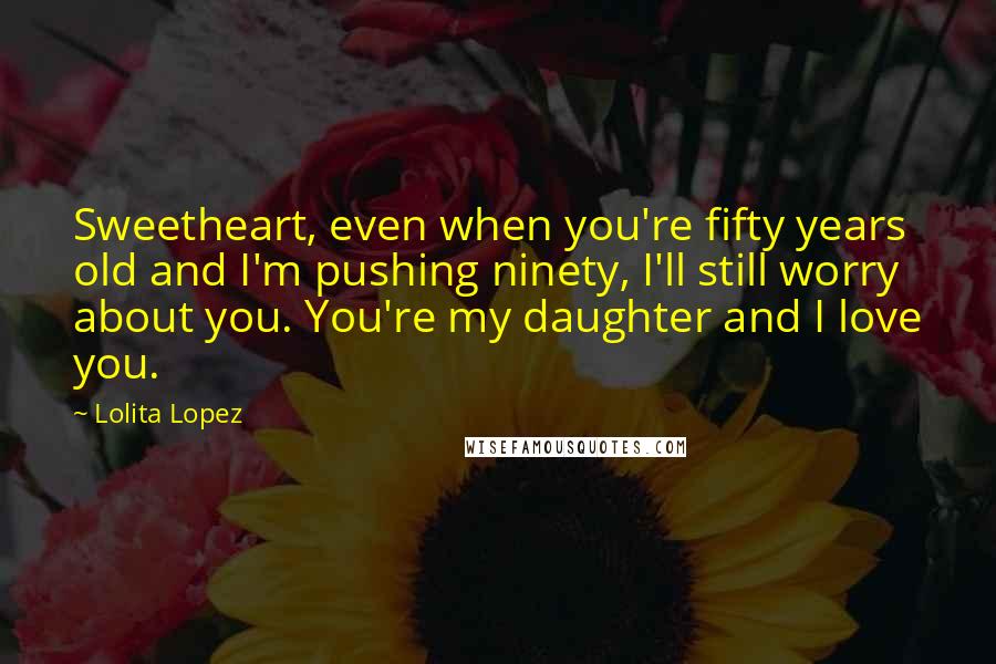 Lolita Lopez Quotes: Sweetheart, even when you're fifty years old and I'm pushing ninety, I'll still worry about you. You're my daughter and I love you.