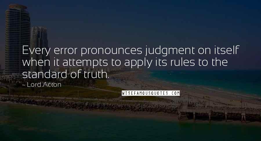 Lord Acton Quotes: Every error pronounces judgment on itself when it attempts to apply its rules to the standard of truth.