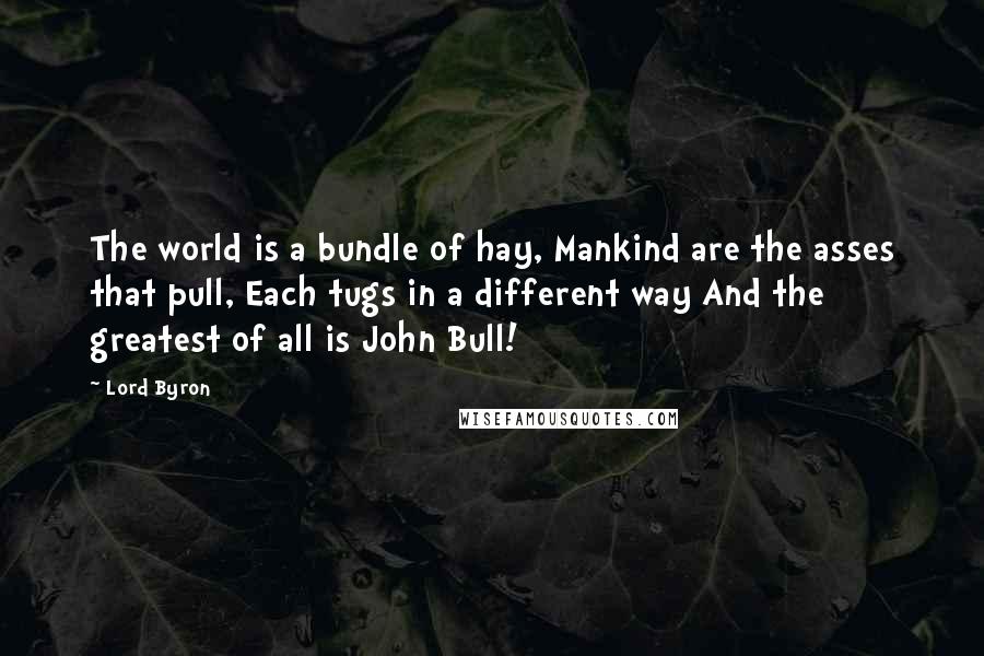 Lord Byron Quotes: The world is a bundle of hay, Mankind are the asses that pull, Each tugs in a different way And the greatest of all is John Bull!