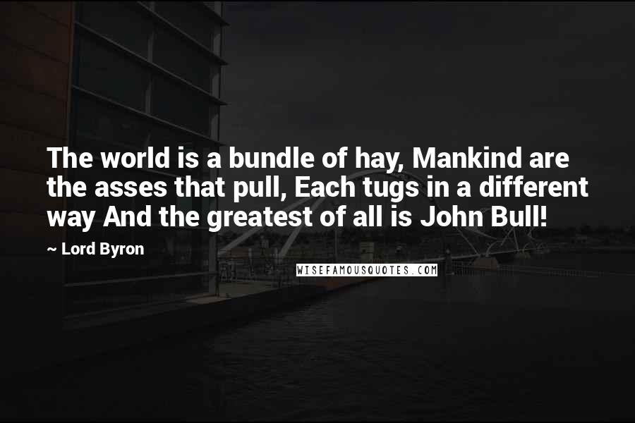 Lord Byron Quotes: The world is a bundle of hay, Mankind are the asses that pull, Each tugs in a different way And the greatest of all is John Bull!