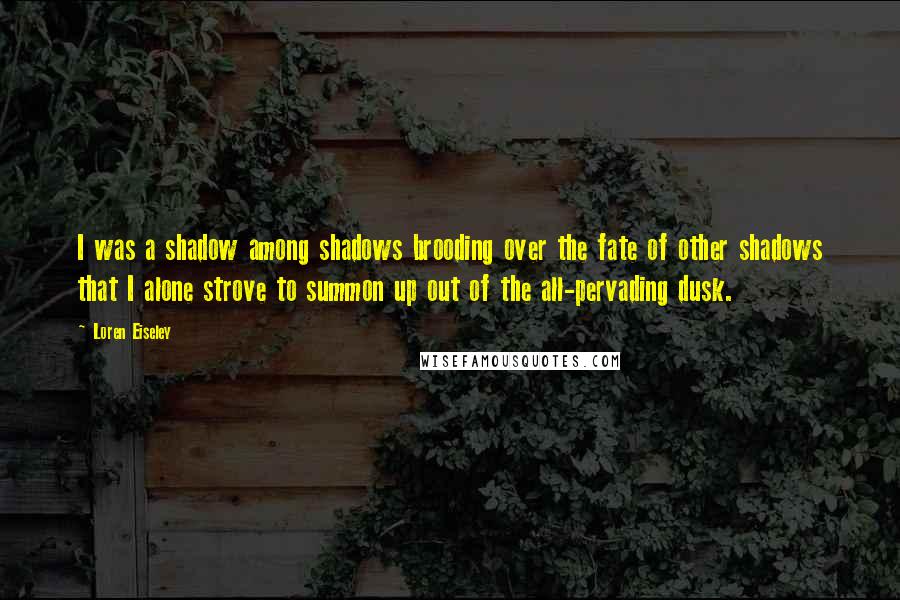 Loren Eiseley Quotes: I was a shadow among shadows brooding over the fate of other shadows that I alone strove to summon up out of the all-pervading dusk.