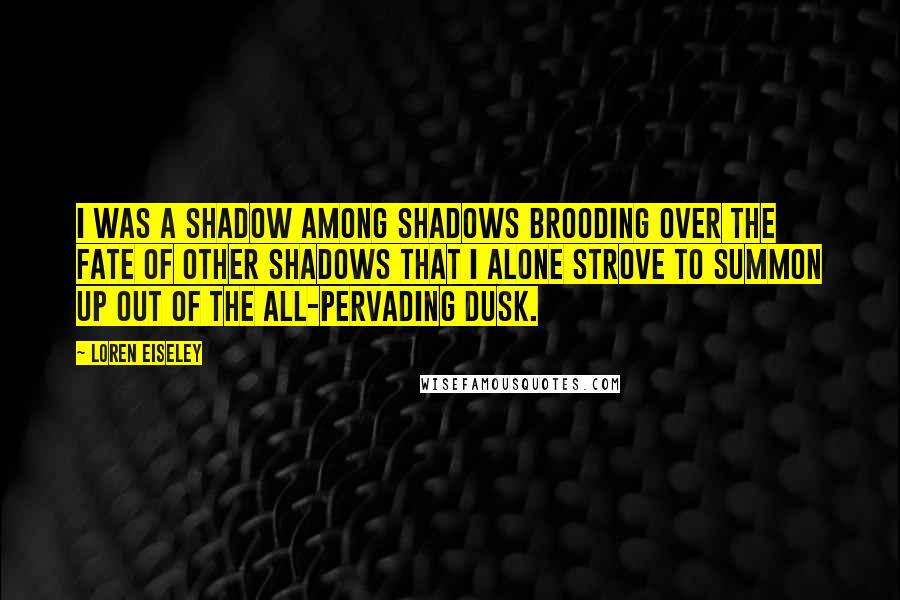 Loren Eiseley Quotes: I was a shadow among shadows brooding over the fate of other shadows that I alone strove to summon up out of the all-pervading dusk.