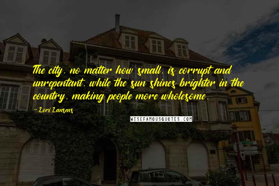 Lori Lansens Quotes: The city, no matter how small, is corrupt and unrepentant, while the sun shines brighter in the country, making people more wholesome.