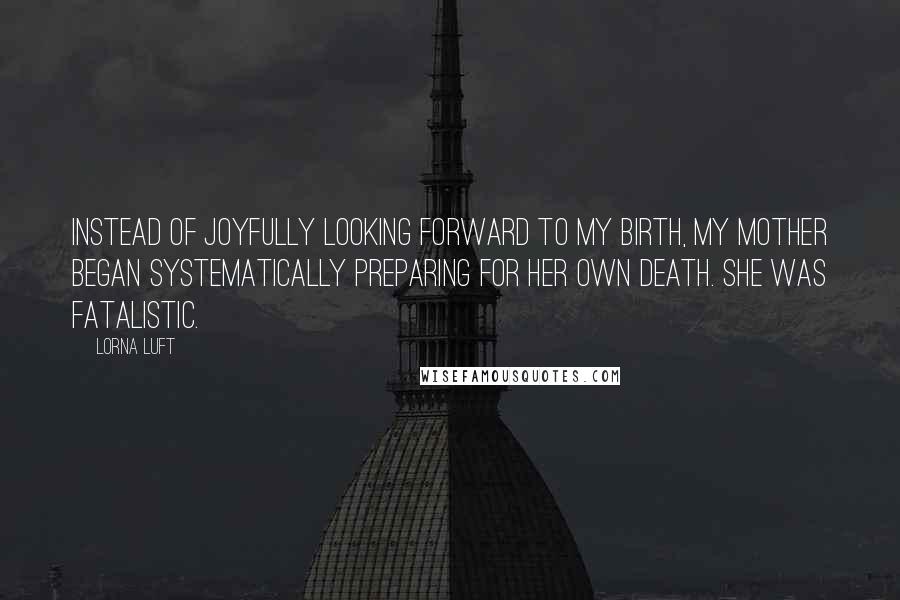 Lorna Luft Quotes: Instead of joyfully looking forward to my birth, my mother began systematically preparing for her own death. She was fatalistic.