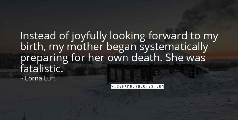 Lorna Luft Quotes: Instead of joyfully looking forward to my birth, my mother began systematically preparing for her own death. She was fatalistic.