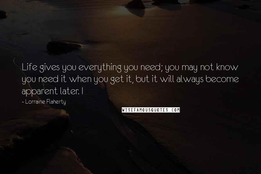 Lorraine Flaherty Quotes: Life gives you everything you need; you may not know you need it when you get it, but it will always become apparent later. I