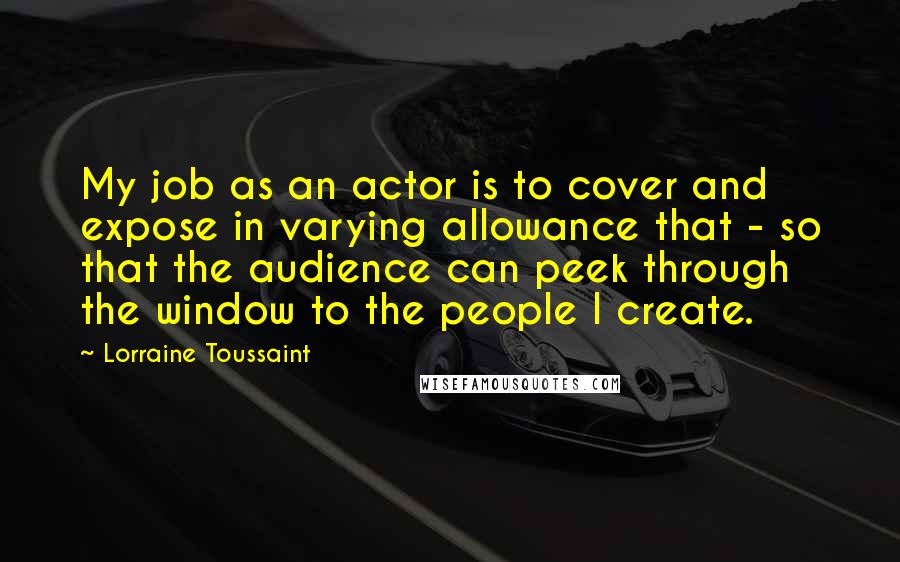 Lorraine Toussaint Quotes: My job as an actor is to cover and expose in varying allowance that - so that the audience can peek through the window to the people I create.