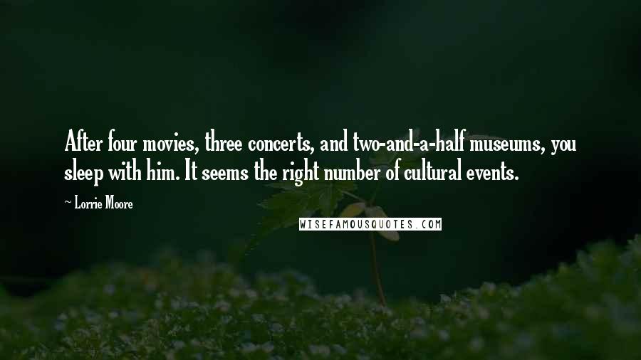 Lorrie Moore Quotes: After four movies, three concerts, and two-and-a-half museums, you sleep with him. It seems the right number of cultural events.