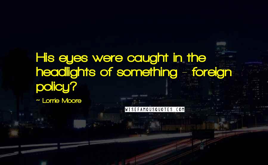 Lorrie Moore Quotes: His eyes were caught in the headlights of something - foreign policy?